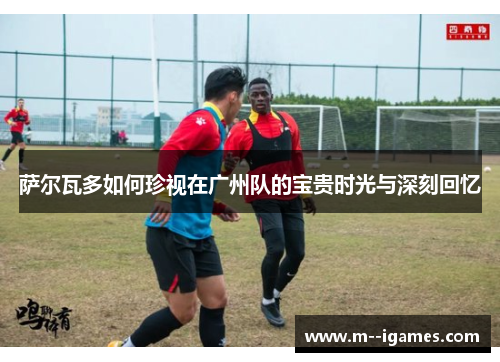 萨尔瓦多如何珍视在广州队的宝贵时光与深刻回忆