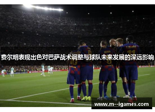 费尔明表现出色对巴萨战术调整与球队未来发展的深远影响