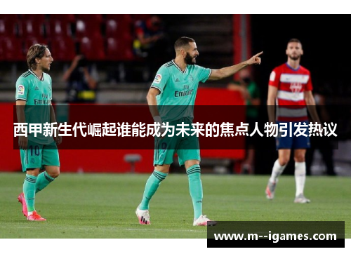 西甲新生代崛起谁能成为未来的焦点人物引发热议