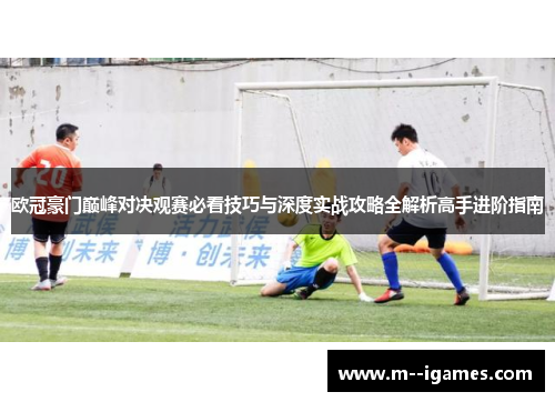 欧冠豪门巅峰对决观赛必看技巧与深度实战攻略全解析高手进阶指南