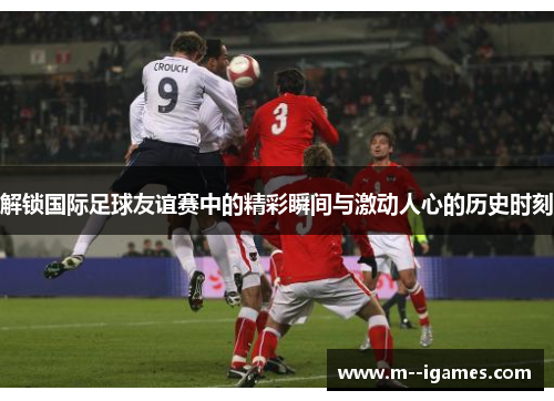 解锁国际足球友谊赛中的精彩瞬间与激动人心的历史时刻