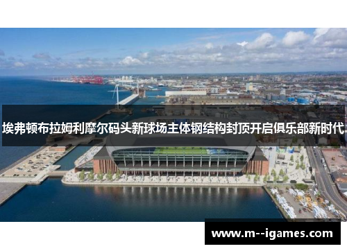埃弗顿布拉姆利摩尔码头新球场主体钢结构封顶开启俱乐部新时代