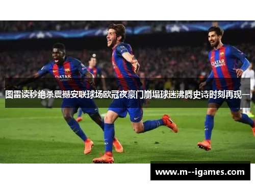 图雷读秒绝杀震撼安联球场欧冠夜豪门崩塌球迷沸腾史诗时刻再现一